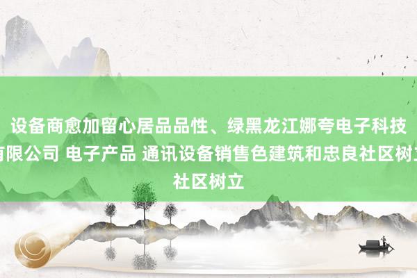 设备商愈加留心居品品性、绿黑龙江娜夸电子科技有限公司 电子产品 通讯设备销售色建筑和忠良社区树立